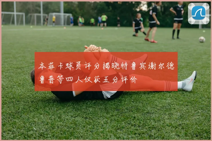 本菲卡球员评分揭晓特鲁宾谢尔德鲁普等四人仅获五分评价