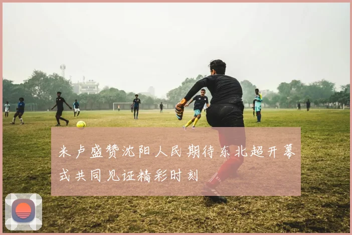 米卢盛赞沈阳人民期待东北超开幕式共同见证精彩时刻