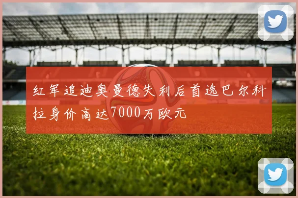 红军追迪奥曼德失利后首选巴尔科拉身价高达7000万欧元