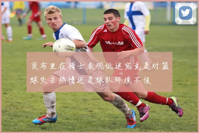 莫布里在骑士表现低迷究竟是对篮球失去热情还是球队环境不佳