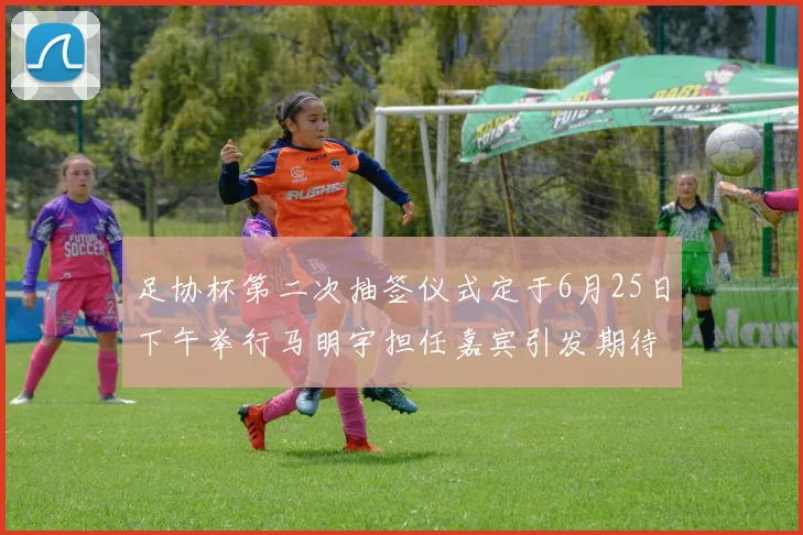 足协杯第二次抽签仪式定于6月25日下午举行马明宇担任嘉宾引发期待