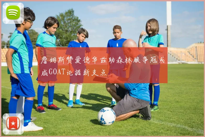 詹姆斯赞爱德华兹助森林狼争冠或成GOAT论据新支点
