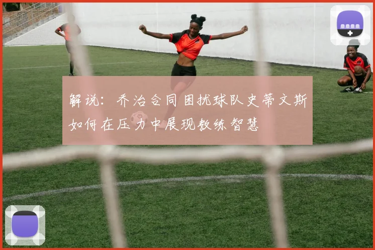解说：乔治合同困扰球队史蒂文斯如何在压力中展现教练智慧
