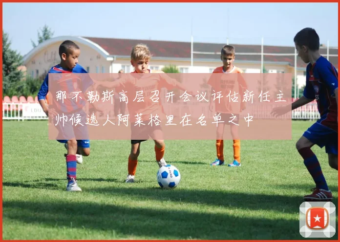 那不勒斯高层召开会议评估新任主帅候选人阿莱格里在名单之中