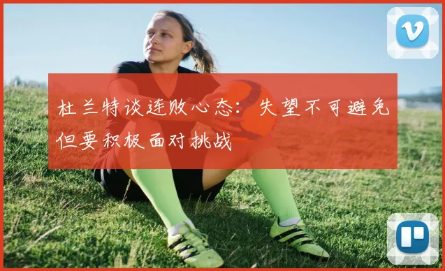 杜兰特谈连败心态：失望不可避免但要积极面对挑战