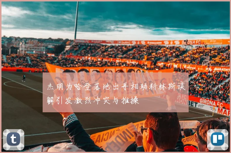 杰明为哈登落地出手相助科林斯误解引发激烈冲突与推搡
