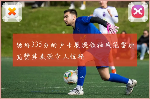 场均335分的卢卡展现领袖风范雷迪克赞其表现令人惊艳