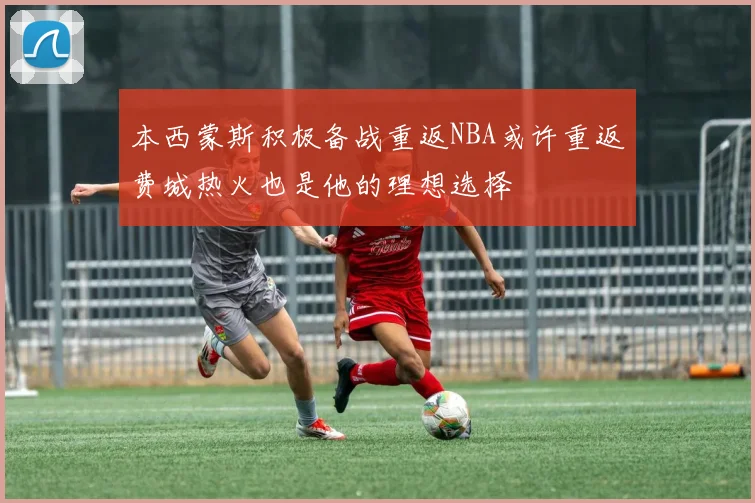 本西蒙斯积极备战重返NBA或许重返费城热火也是他的理想选择