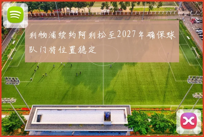 利物浦续约阿利松至2027年确保球队门将位置稳定